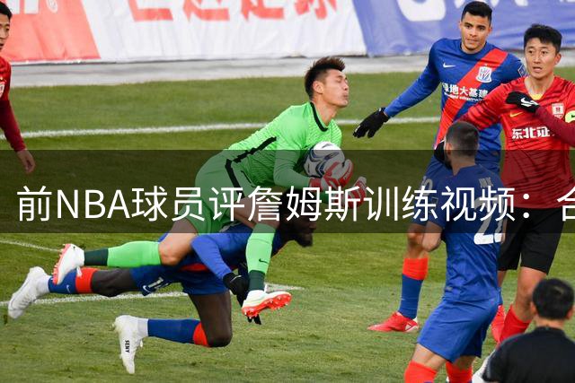 前NBA球员评詹姆斯训练视频：合练效果难比实战